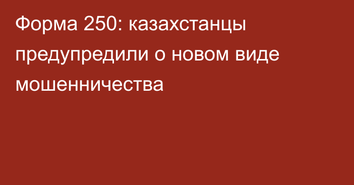 Форма 250: казахстанцы предупредили о новом виде мошенничества