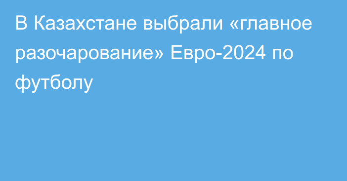 В Казахстане выбрали «главное разочарование» Евро-2024 по футболу
