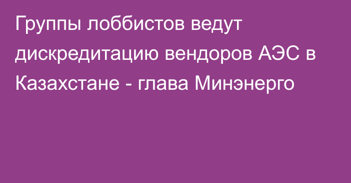 Группы лоббистов ведут дискредитацию вендоров АЭС в Казахстане - глава Минэнерго