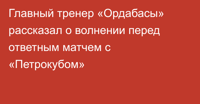 Главный тренер «Ордабасы» рассказал о волнении перед ответным матчем с «Петрокубом»