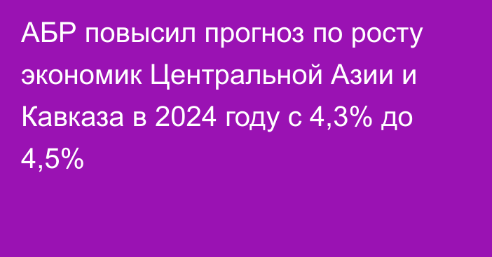 АБР повысил прогноз по росту экономик Центральной Азии и Кавказа в 2024 году с 4,3% до 4,5%
