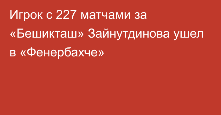 Игрок с 227 матчами за «Бешикташ» Зайнутдинова ушел в «Фенербахче»