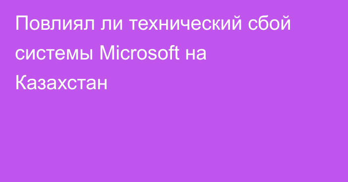 Повлиял ли технический сбой системы Microsoft на Казахстан