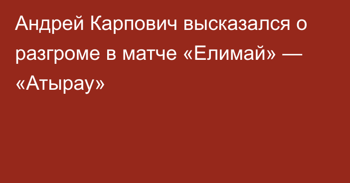 Андрей Карпович высказался о разгроме в матче «Елимай» — «Атырау»