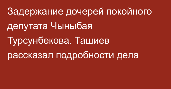 Задержание дочерей покойного депутата Чыныбая Турсунбекова. Ташиев рассказал подробности дела