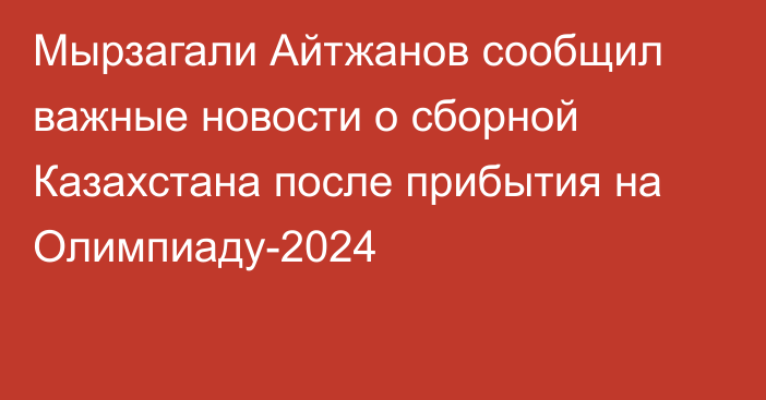 Мырзагали Айтжанов сообщил важные новости о сборной Казахстана после прибытия на Олимпиаду-2024