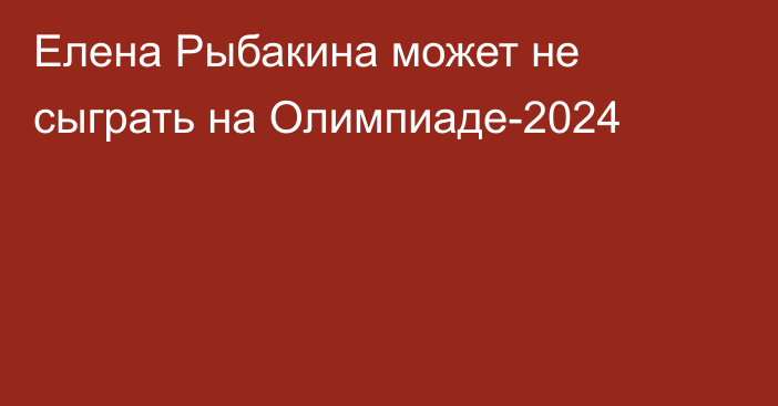 Елена Рыбакина может не сыграть на Олимпиаде-2024