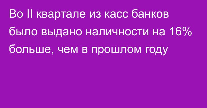 Во II квартале из касс банков было выдано наличности на 16% больше, чем в прошлом году