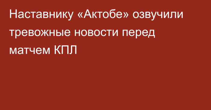 Наставнику «Актобе» озвучили тревожные новости перед матчем КПЛ