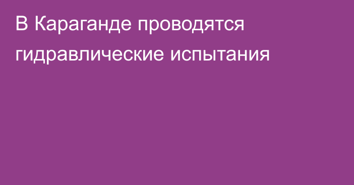 В Караганде проводятся гидравлические испытания