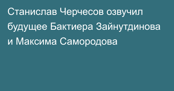 Станислав Черчесов озвучил будущее Бактиера Зайнутдинова и Максима Самородова