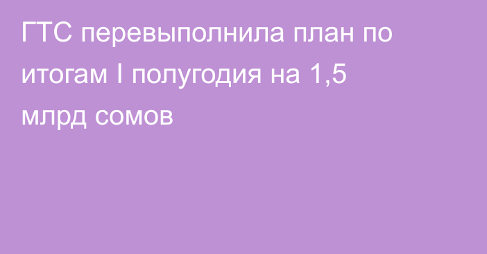 ГТС перевыполнила план по итогам I полугодия на 1,5 млрд сомов