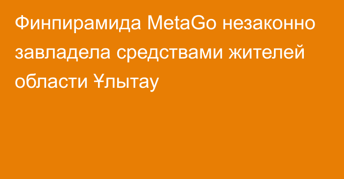 Финпирамида MetaGo незаконно завладела средствами жителей области Ұлытау