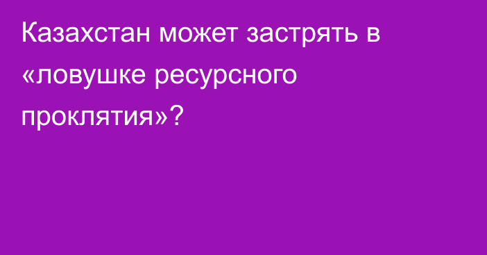 Казахстан может застрять в «ловушке ресурсного проклятия»?