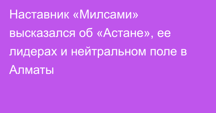 Наставник «Милсами» высказался об «Астане», ее лидерах и нейтральном поле в Алматы