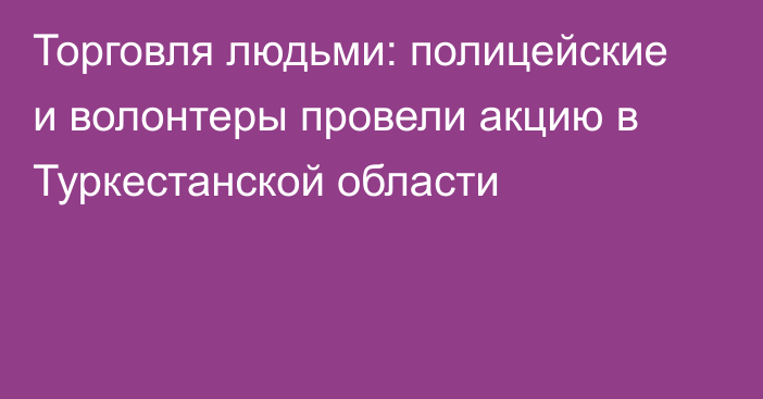 Торговля людьми: полицейские и волонтеры провели акцию в Туркестанской области