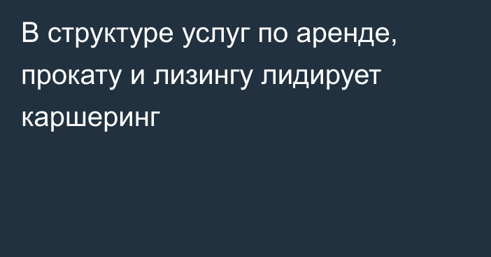 В структуре услуг по аренде, прокату и лизингу лидирует каршеринг