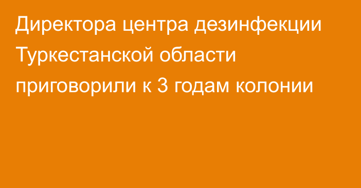 Директора центра дезинфекции Туркестанской области приговорили к 3 годам колонии