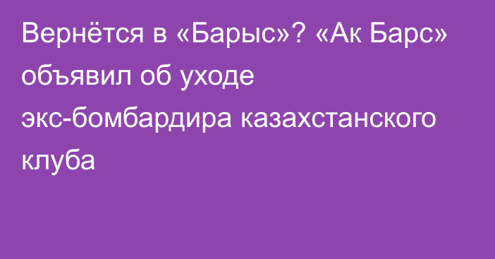 Вернётся в «Барыс»? «Ак Барс» объявил об уходе экс-бомбардира казахстанского клуба