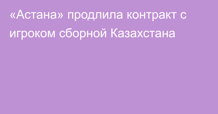 «Астана» продлила контракт с игроком сборной Казахстана