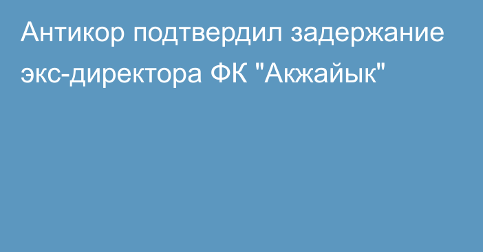 Антикор подтвердил задержание экс-директора ФК 