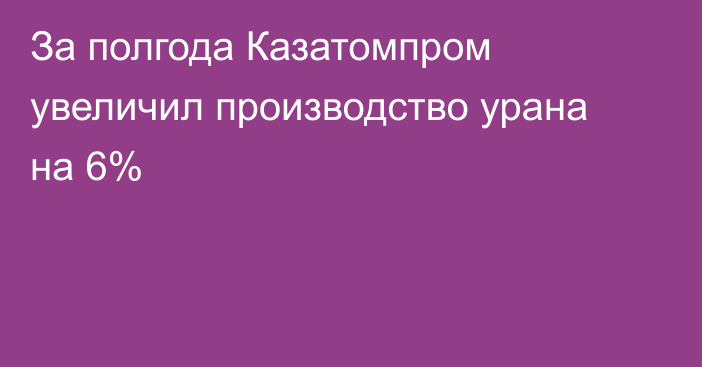 За полгода Казатомпром увеличил производство урана на 6%