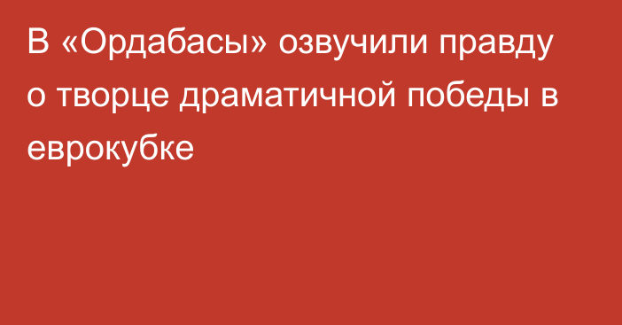 В «Ордабасы» озвучили правду о творце драматичной победы в еврокубке