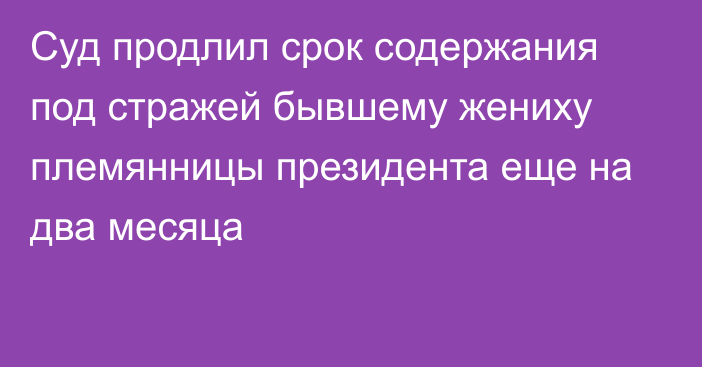 Суд продлил срок содержания под стражей бывшему жениху племянницы президента еще на два месяца