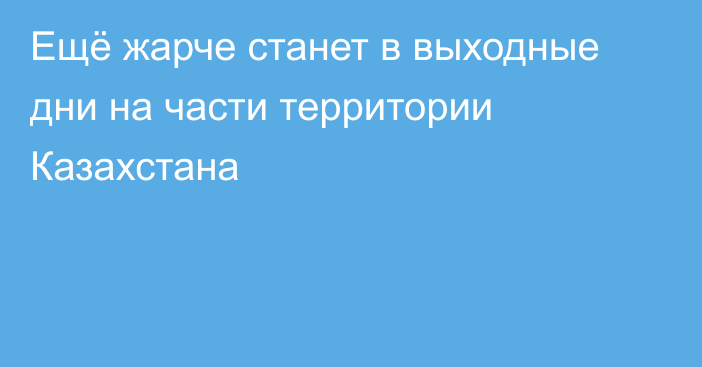 Ещё жарче станет в выходные дни на части территории Казахстана