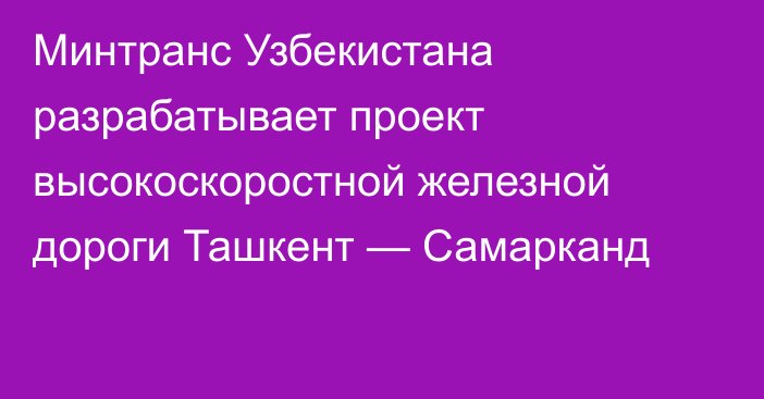 Минтранс Узбекистана разрабатывает проект высокоскоростной железной дороги Ташкент — Самарканд