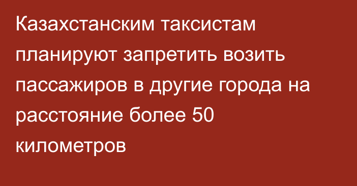 Казахстанским таксистам планируют запретить возить пассажиров в другие города на расстояние более 50 километров