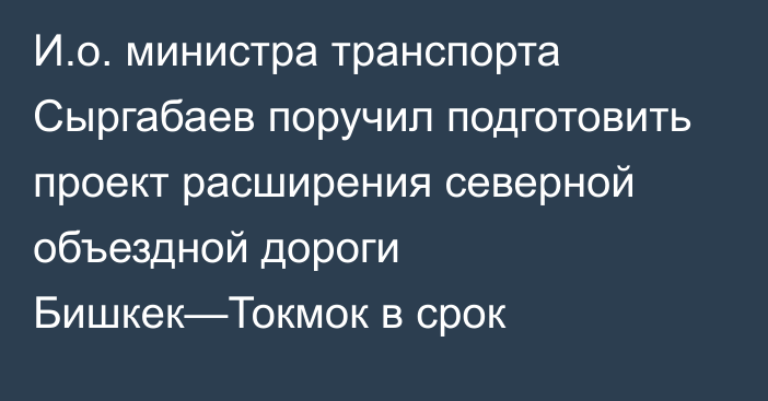 И.о. министра транспорта Сыргабаев поручил подготовить проект расширения северной объездной дороги Бишкек—Токмок в срок