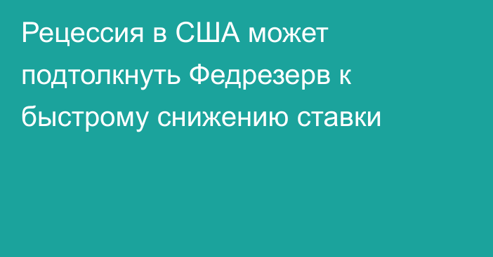 Рецессия в США может подтолкнуть Федрезерв к быстрому снижению ставки