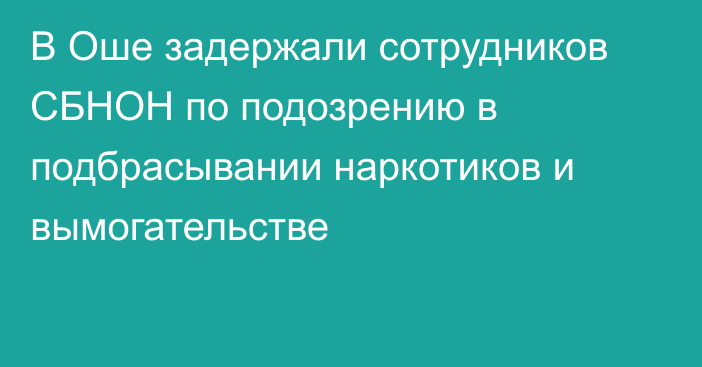 В Оше задержали сотрудников СБНОН по подозрению в подбрасывании наркотиков и вымогательстве