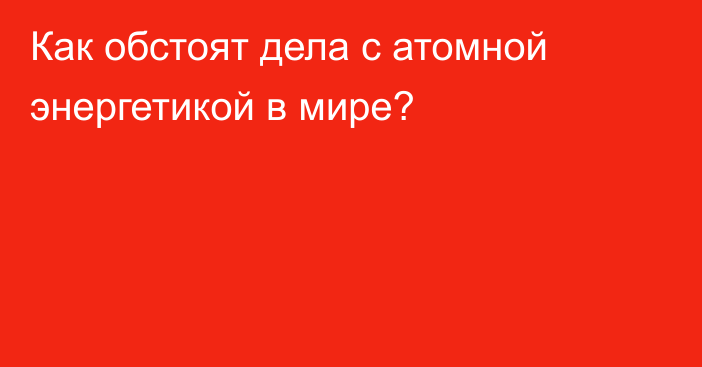 Как обстоят дела с атомной энергетикой в мире?