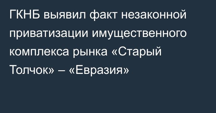 ГКНБ выявил факт незаконной приватизации имущественного комплекса рынка «Старый Толчок» – «Евразия»