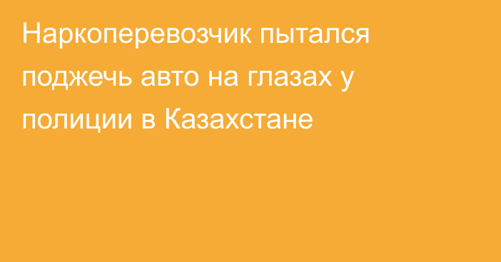 Наркоперевозчик пытался поджечь авто на глазах у полиции в Казахстане