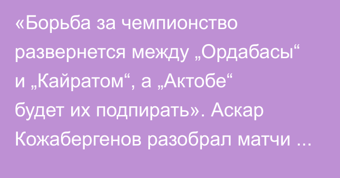 «Борьба за чемпионство развернется между „Ордабасы“ и „Кайратом“, а „Актобе“ будет их подпирать». Аскар Кожабергенов разобрал матчи 16-го тура КПЛ