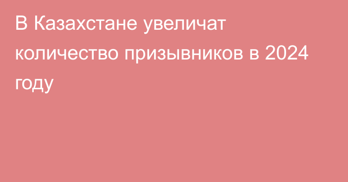 В Казахстане увеличат количество призывников в 2024 году