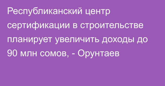 Республиканский центр сертификации в строительстве планирует увеличить доходы до 90 млн сомов, - Орунтаев