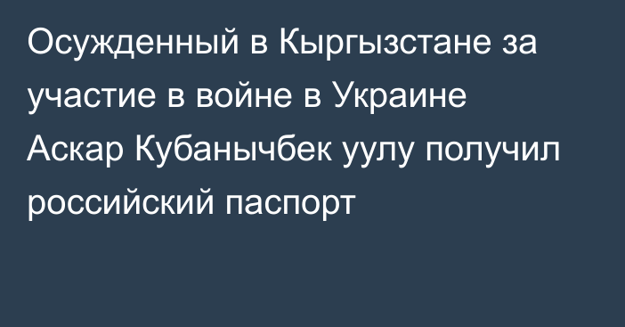 Осужденный в Кыргызстане за участие в войне в Украине Аскар Кубанычбек уулу получил российский паспорт