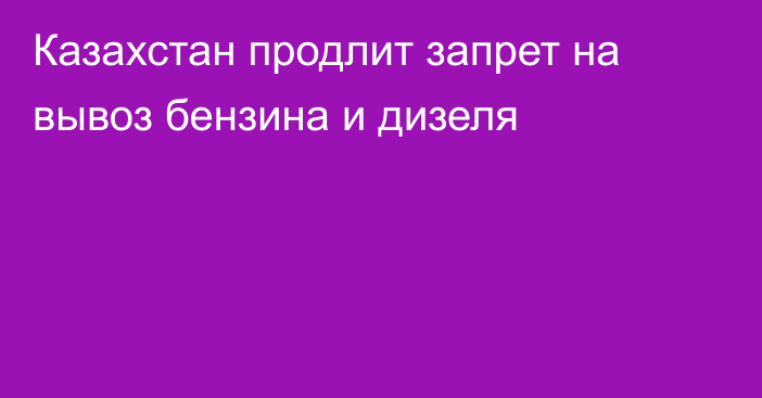 Казахстан продлит запрет на вывоз бензина и дизеля