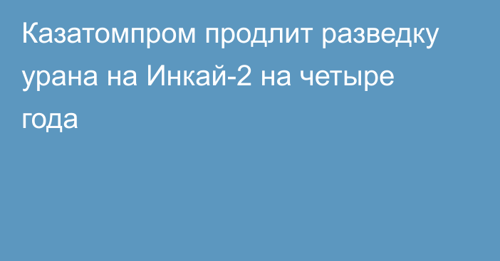 Казатомпром продлит разведку урана на Инкай-2 на четыре года