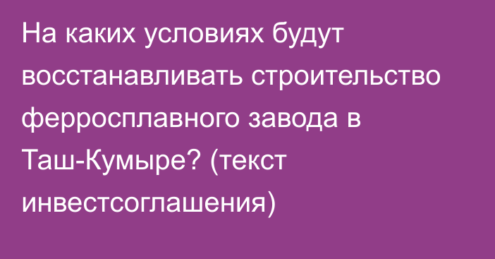 На каких условиях будут восстанавливать строительство ферросплавного завода в Таш-Кумыре? (текст инвестсоглашения)