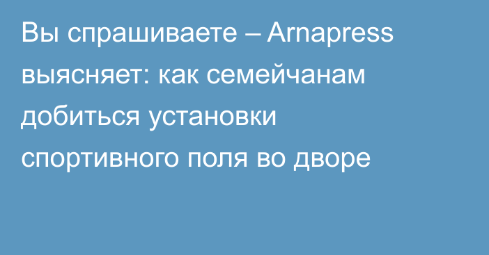 Вы спрашиваете – Arnapress выясняет: как семейчанам добиться установки спортивного поля во дворе