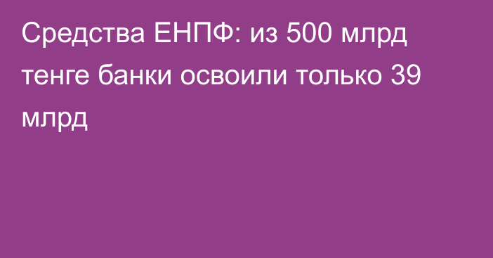 Средства ЕНПФ: из 500 млрд тенге банки освоили только 39 млрд