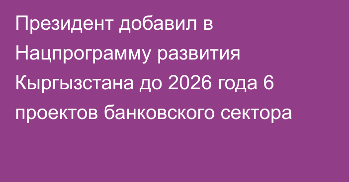 Президент добавил в Нацпрограмму развития Кыргызстана до 2026 года 6 проектов банковского сектора