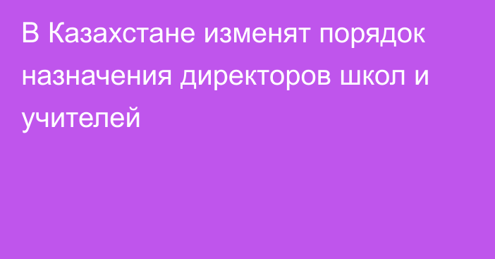 В Казахстане изменят порядок назначения директоров школ и учителей