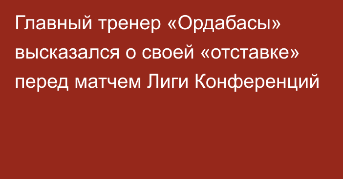 Главный тренер «Ордабасы» высказался о своей «отставке» перед матчем Лиги Конференций