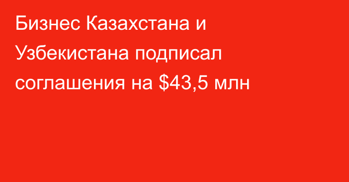 Бизнес Казахстана и Узбекистана подписал соглашения на $43,5 млн